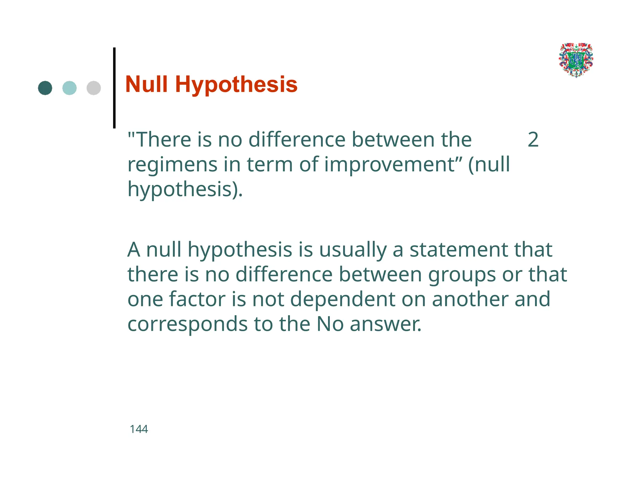 Null Hypothesis
144
"There is no difference between the 2
regimens in term of improvement” (null
hypothesis).
A null hypothesis is usually a statement that
there is no difference between groups or that
one factor is not dependent on another and
corresponds to the No answer.
 