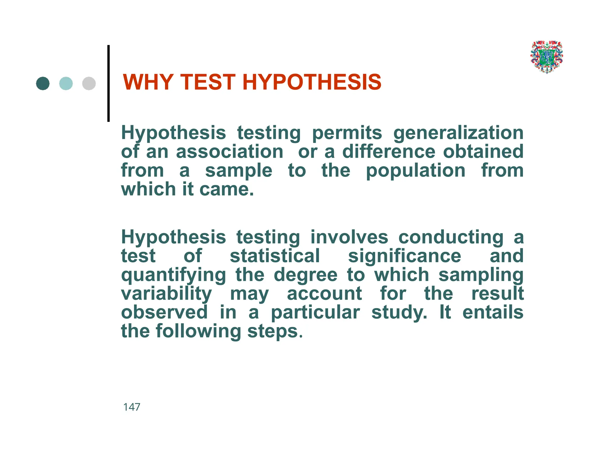 WHY TEST HYPOTHESIS
147
Hypothesis testing permits generalization
of an association or a difference obtained
from a sample to the population from
which it came.
Hypothesis testing involves conducting a
test of statistical significance and
quantifying the degree to which sampling
variability may account for the result
observed in a particular study. It entails
the following steps.
 