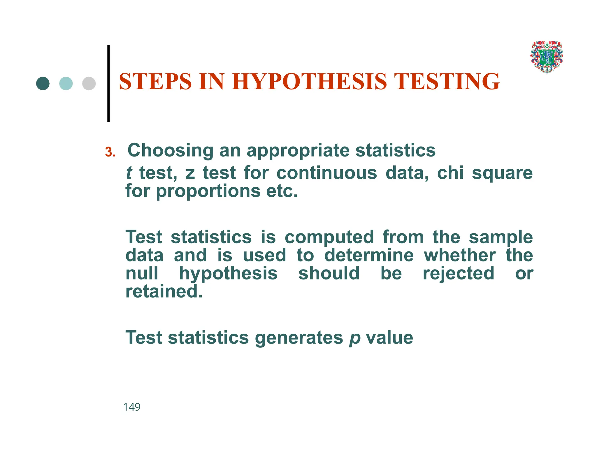 3. Choosing an appropriate statistics
t test, z test for continuous data, chi square
for proportions etc.
Test statistics is computed from the sample
data and is used to determine whether the
null hypothesis should be rejected or
retained.
Test statistics generates p value
149
STEPS IN HYPOTHESIS TESTING
 