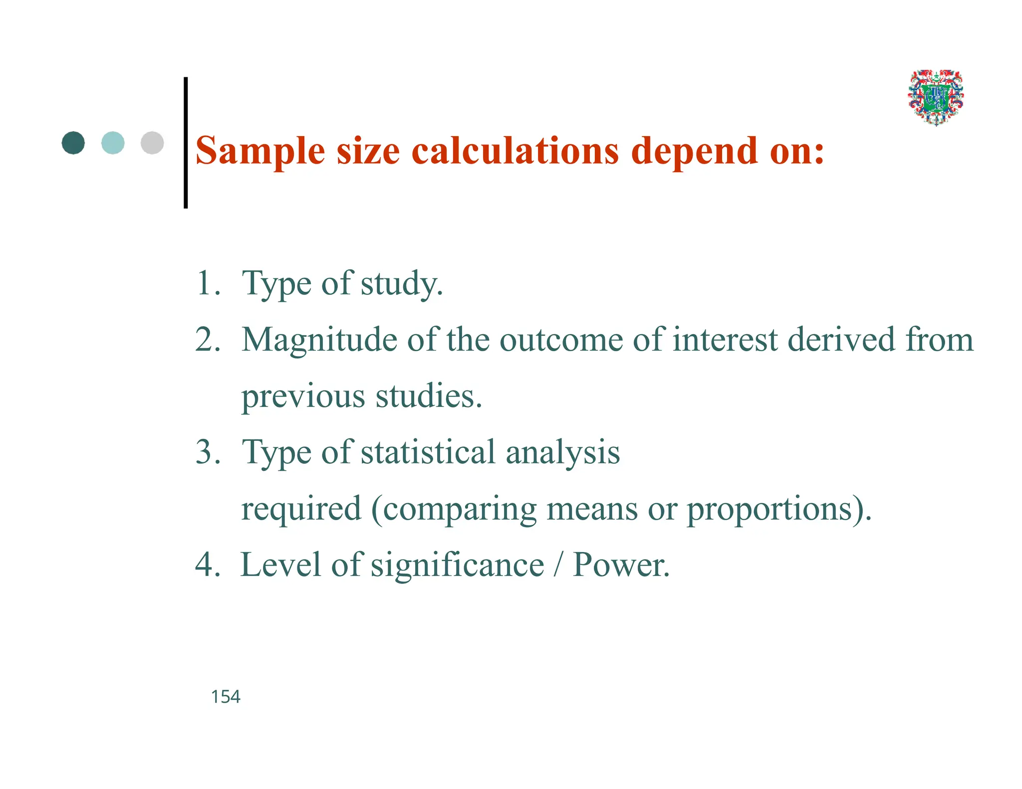Sample size calculations depend on:
154
1. Type of study.
2. Magnitude of the outcome of interest derived from
previous studies.
3. Type of statistical analysis
required (comparing means or proportions).
4. Level of significance / Power.
 