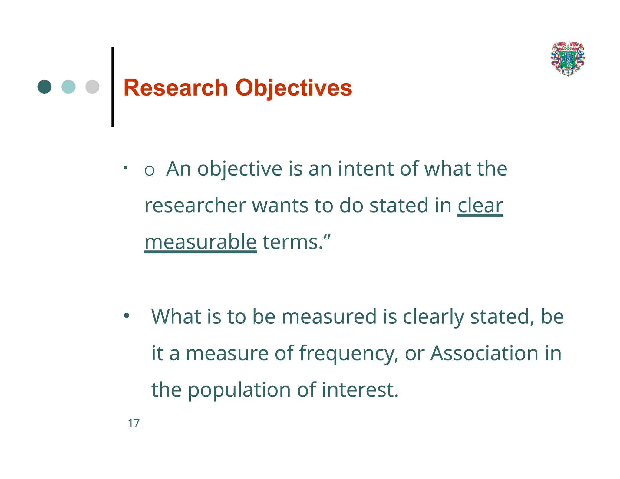 Research Objectives
17
• O An objective is an intent of what the
researcher wants to do stated in clear
measurable terms.”
• What is to be measured is clearly stated, be
it a measure of frequency, or Association in
the population of interest.
 