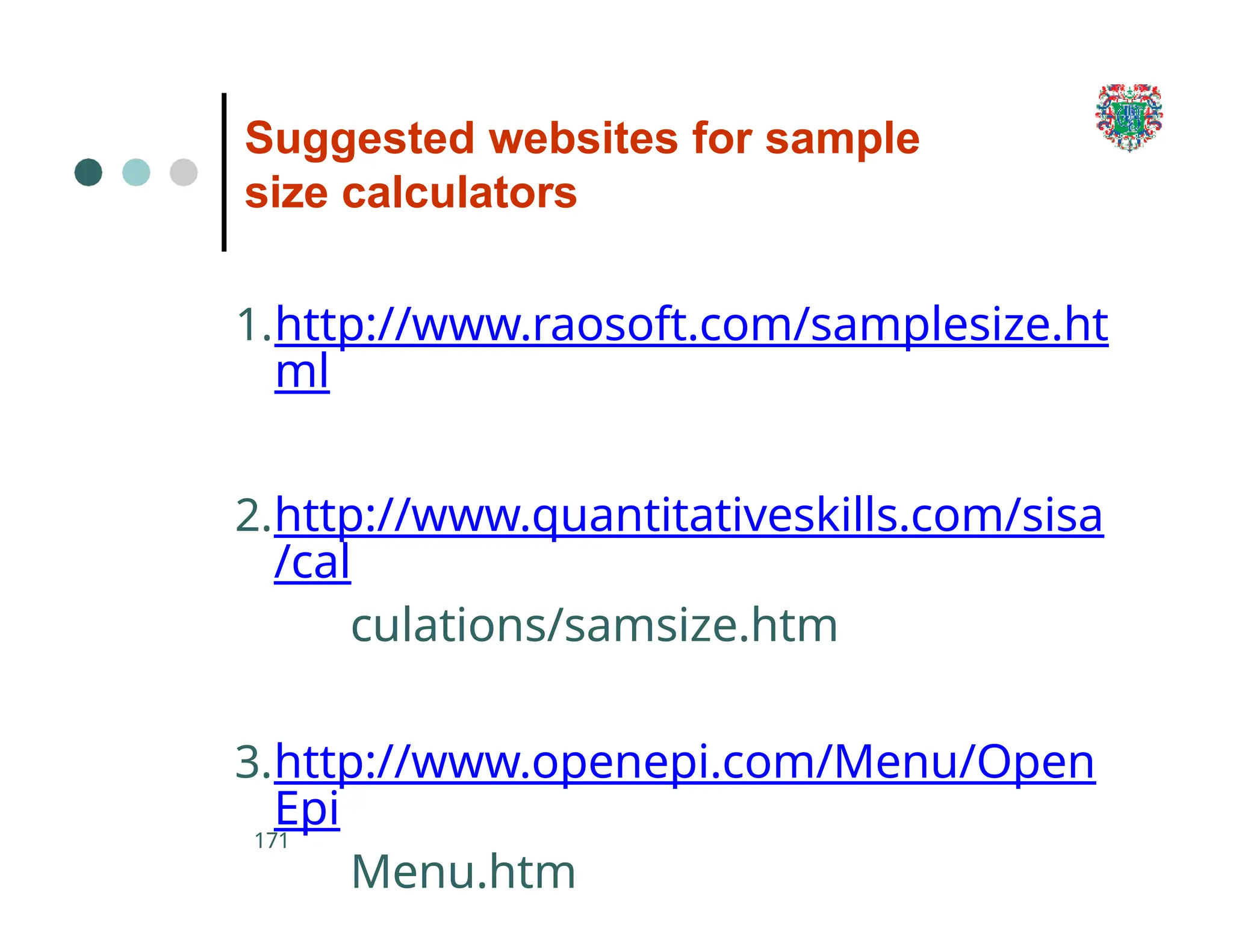 Suggested websites for sample
size calculators
171
1.http://www.raosoft.com/samplesize.ht
ml
2.http://www.quantitativeskills.com/sisa
/cal
culations/samsize.htm
3.http://www.openepi.com/Menu/Open
Epi
Menu.htm
 