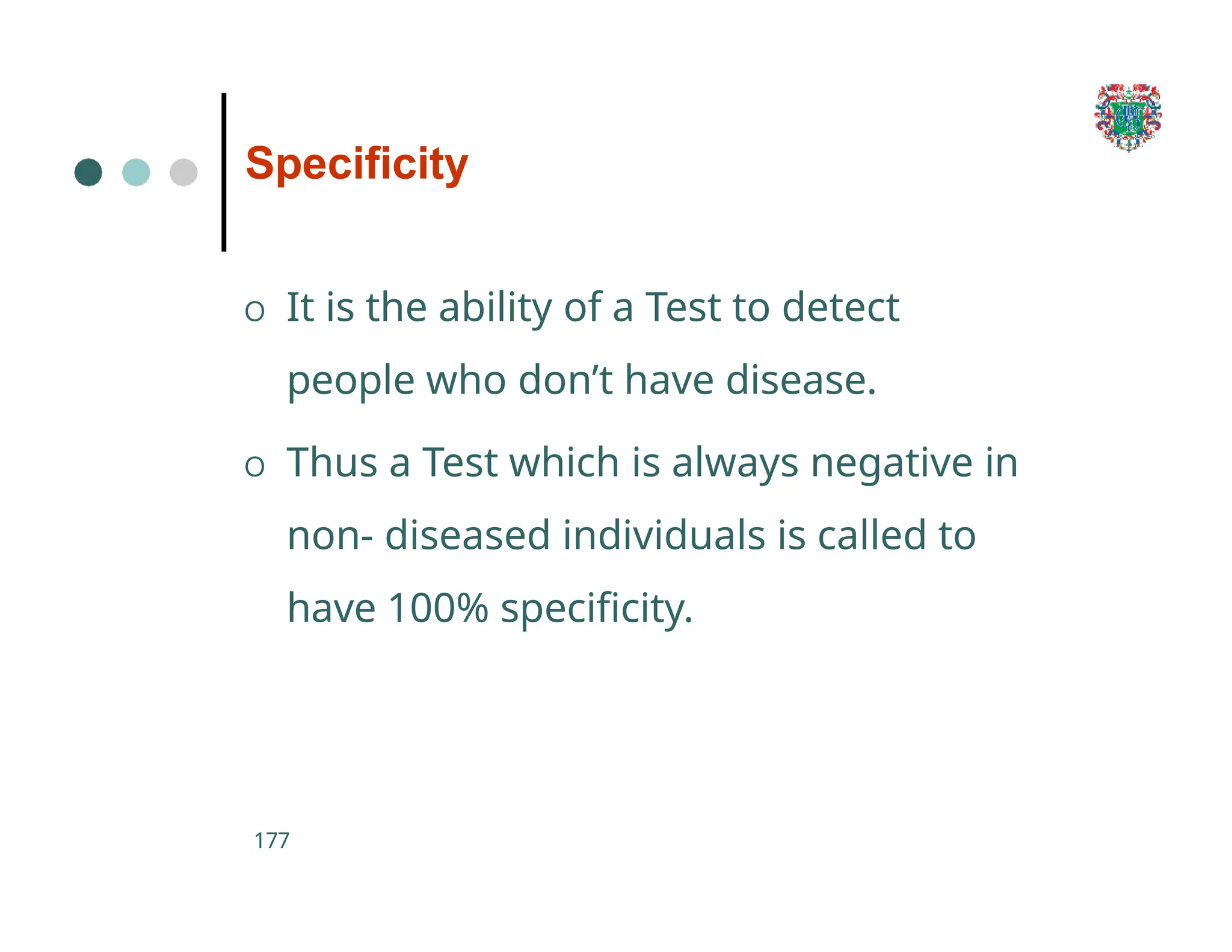 Specificity
177
O It is the ability of a Test to detect
people who don’t have disease.
O Thus a Test which is always negative in
non- diseased individuals is called to
have 100% specificity.
 