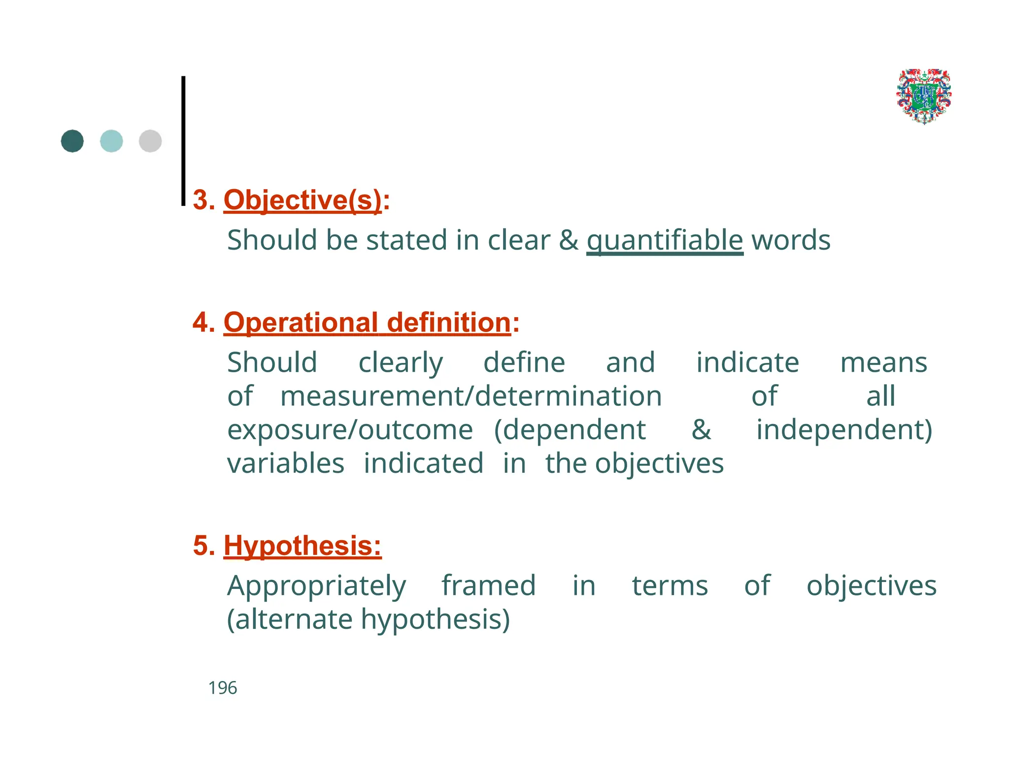3. Objective(s):
Should be stated in clear & quantifiable words
4. Operational definition:
Should clearly define and indicate means
of measurement/determination of all
exposure/outcome (dependent & independent)
variables indicated in the objectives
5. Hypothesis:
Appropriately framed in terms of objectives
(alternate hypothesis)
196
 