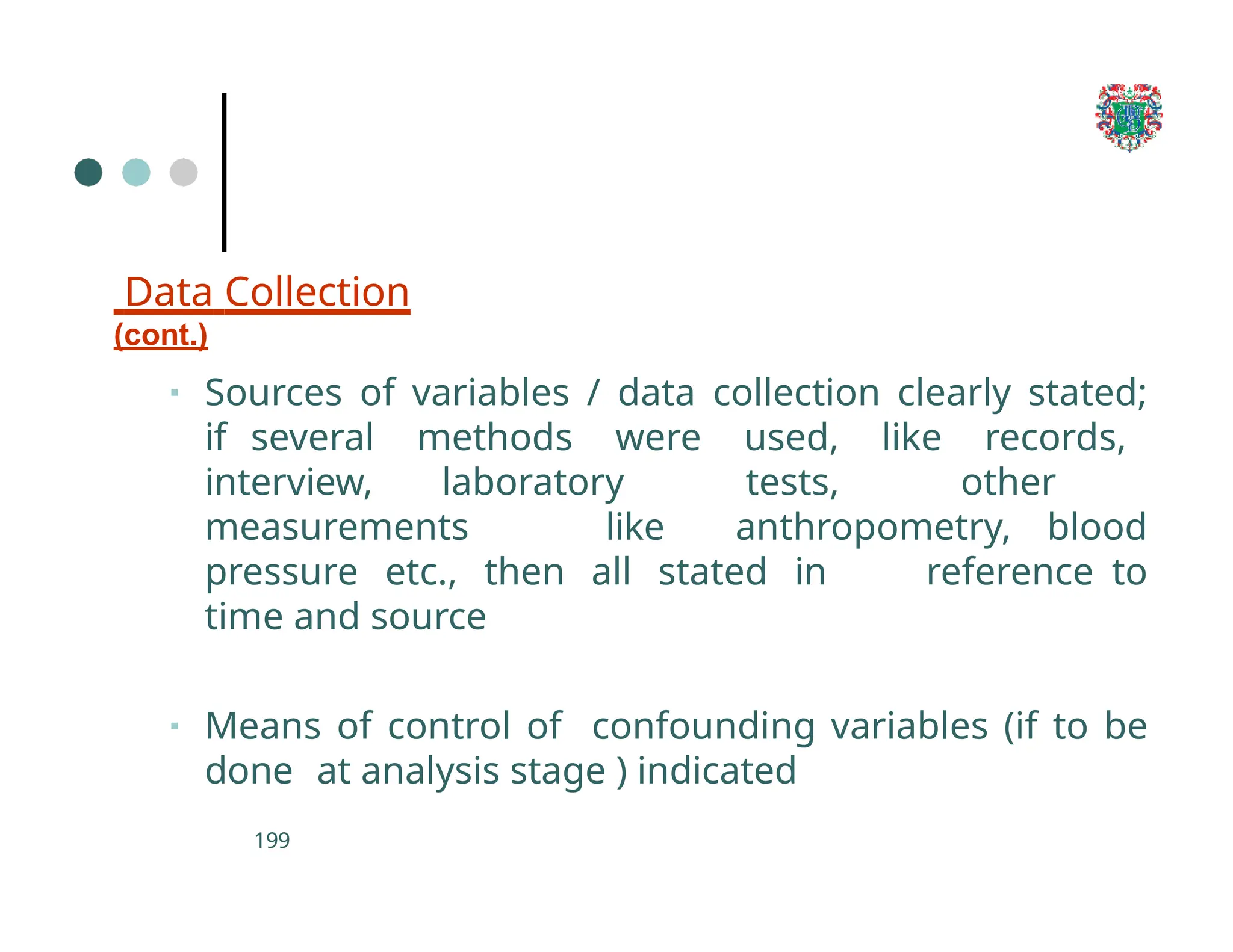 Data Collection
(cont.)
199
▪ Sources of variables / data collection clearly stated;
if several methods were used, like records,
interview, laboratory tests, other
measurements like anthropometry, blood
pressure etc., then all stated in reference to
time and source
▪ Means of control of confounding variables (if to be
done at analysis stage ) indicated
 