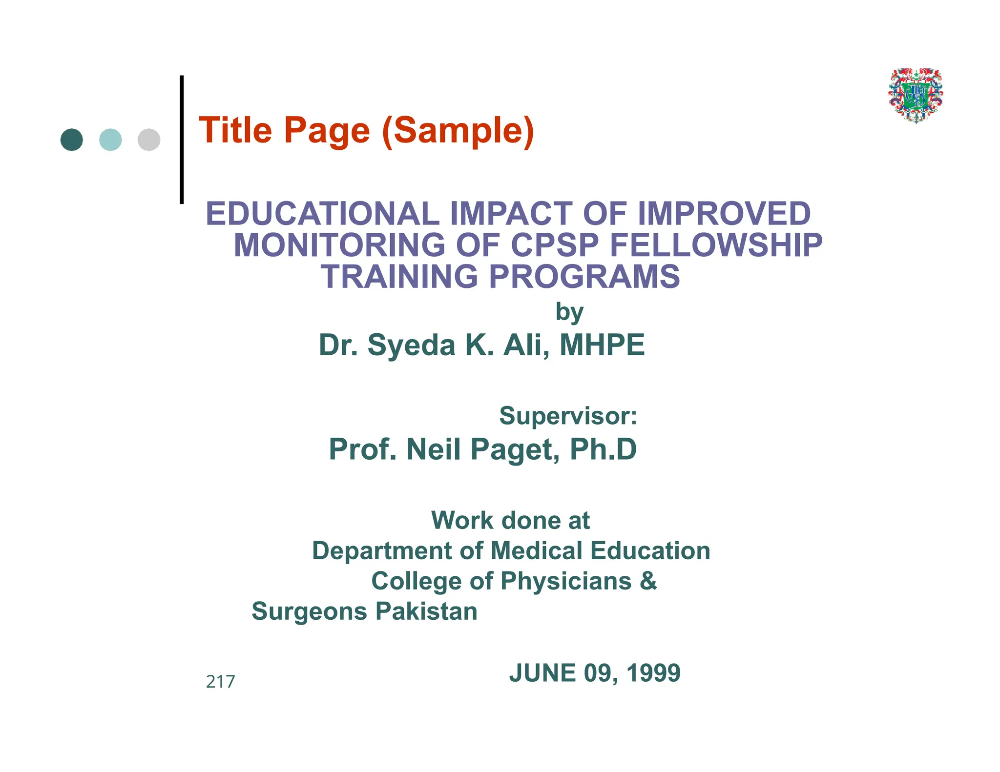 217
Title Page (Sample)
EDUCATIONAL IMPACT OF IMPROVED
MONITORING OF CPSP FELLOWSHIP
TRAINING PROGRAMS
by
Dr. Syeda K. Ali, MHPE
Supervisor:
Prof. Neil Paget, Ph.D
Work done at
Department of Medical Education
College of Physicians &
Surgeons Pakistan
JUNE 09, 1999
 