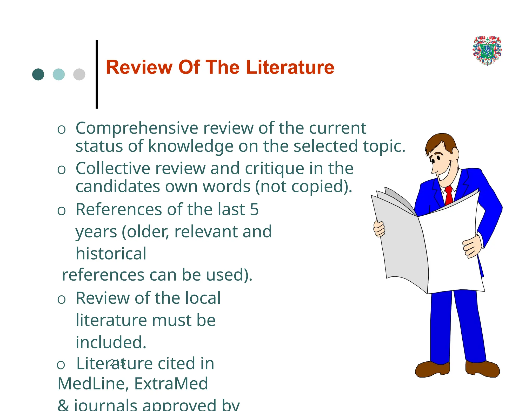 Review Of The Literature
O Comprehensive review of the current
status of knowledge on the selected topic.
O Collective review and critique in the
candidates own words (not copied).
O References of the last 5
years (older, relevant and
historical
references can be used).
O Review of the local
literature must be
included.
O Literature cited in
MedLine, ExtraMed
215
 