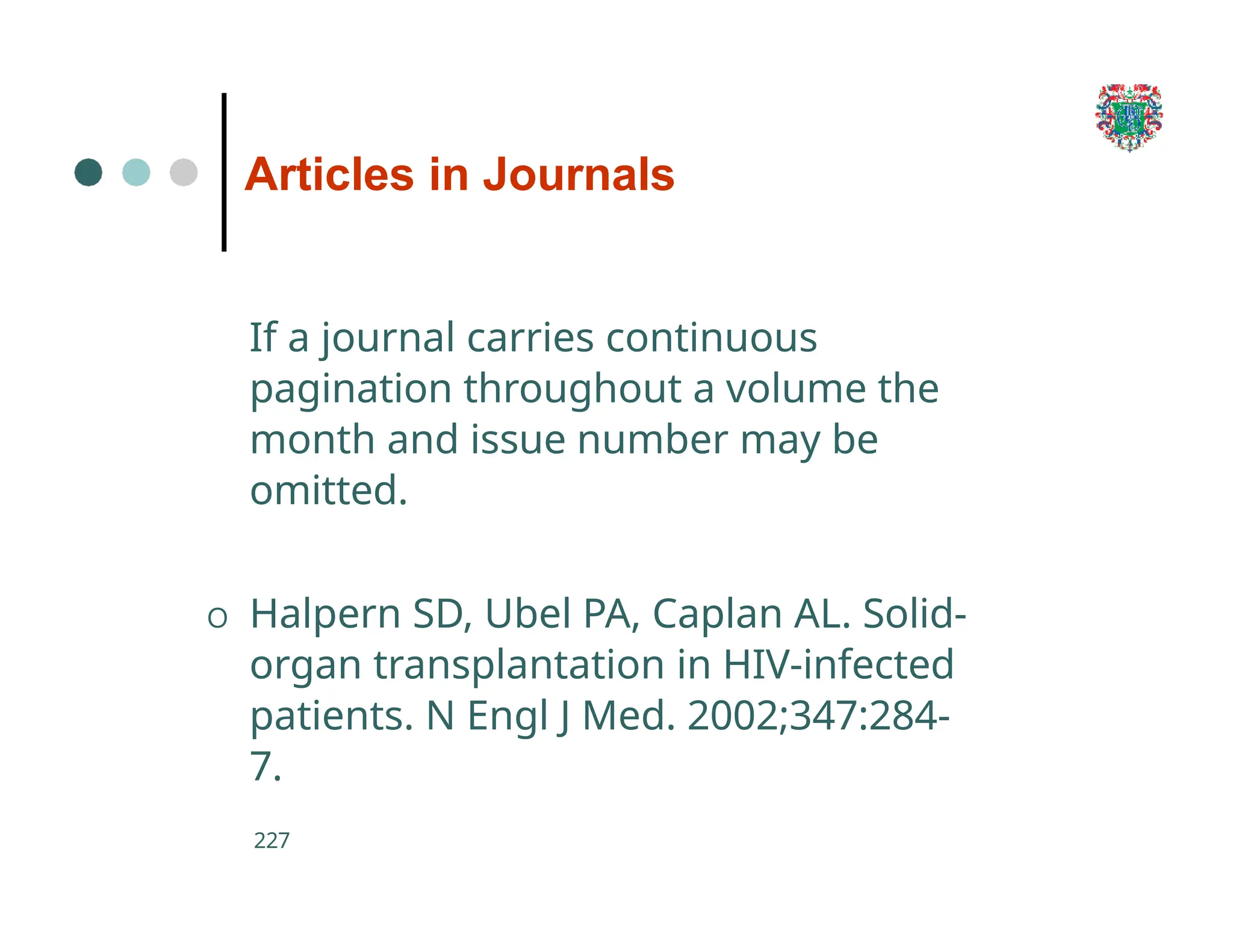 Articles in Journals
227
If a journal carries continuous
pagination throughout a volume the
month and issue number may be
omitted.
O Halpern SD, Ubel PA, Caplan AL. Solid-
organ transplantation in HIV-infected
patients. N Engl J Med. 2002;347:284-
7.
 