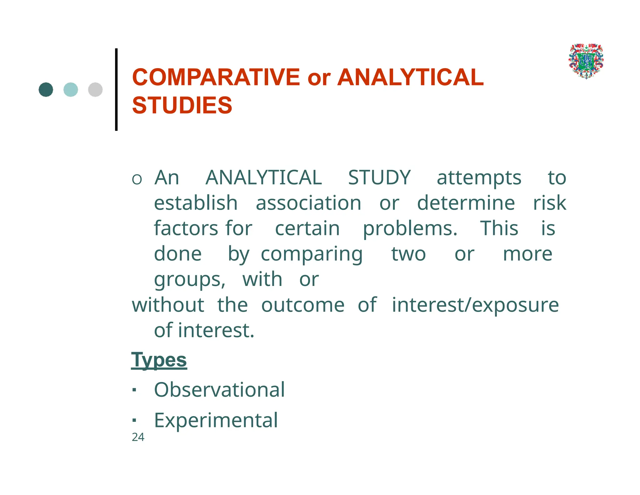 COMPARATIVE or ANALYTICAL
STUDIES
24
O An ANALYTICAL STUDY attempts to
establish association or determine risk
factors for certain problems. This is
done by comparing two or more
groups, with or
without the outcome of interest/exposure
of interest.
Types
▪ Observational
▪ Experimental
 