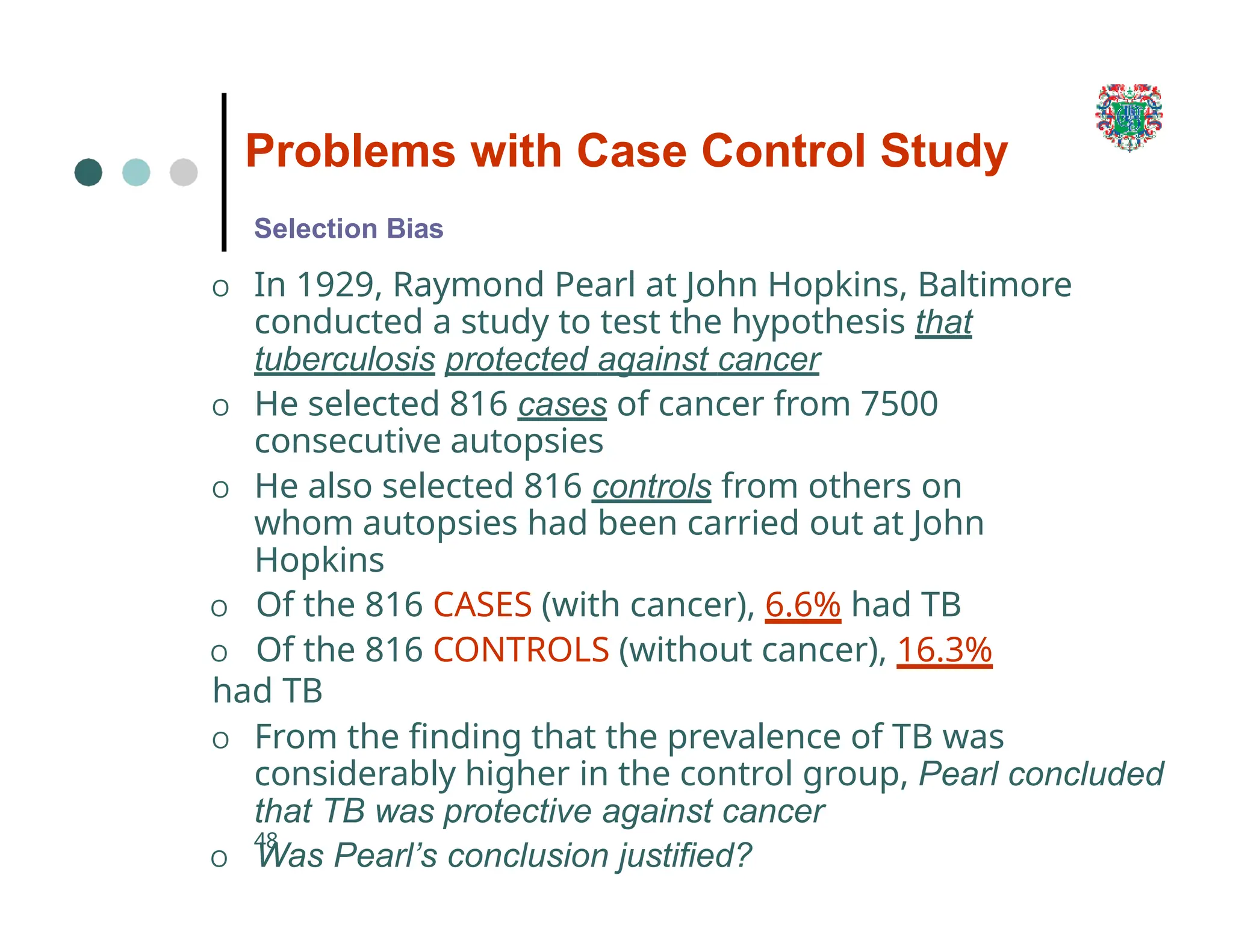 Problems with Case Control Study
48
Selection Bias
O In 1929, Raymond Pearl at John Hopkins, Baltimore
conducted a study to test the hypothesis that
tuberculosis protected against cancer
O He selected 816 cases of cancer from 7500
consecutive autopsies
O He also selected 816 controls from others on
whom autopsies had been carried out at John
Hopkins
O Of the 816 CASES (with cancer), 6.6% had TB
O Of the 816 CONTROLS (without cancer), 16.3%
had TB
O From the finding that the prevalence of TB was
considerably higher in the control group, Pearl concluded
that TB was protective against cancer
O Was Pearl’s conclusion justified?
 