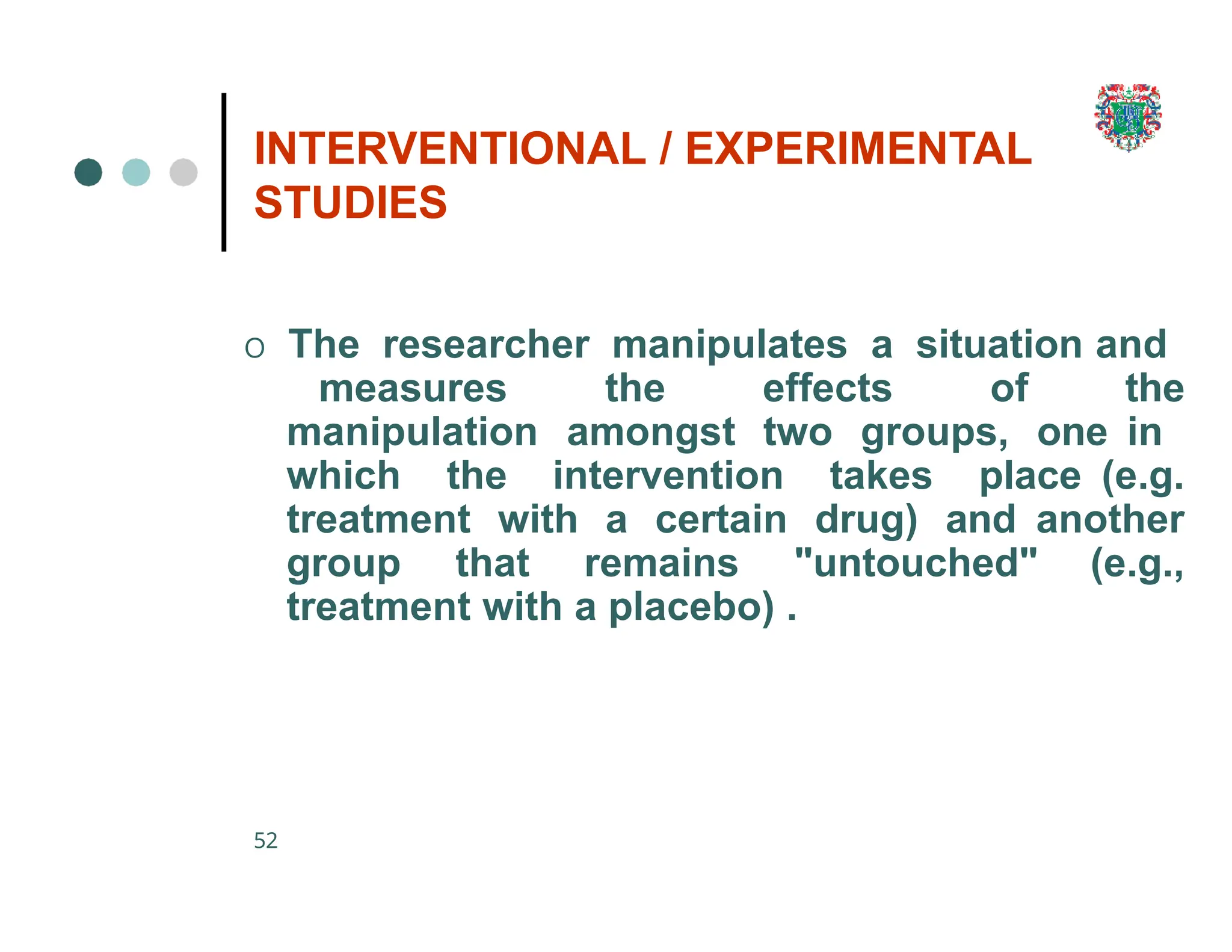 INTERVENTIONAL / EXPERIMENTAL
STUDIES
52
O The researcher manipulates a situation and
measures the effects of the
manipulation amongst two groups, one in
which the intervention takes place (e.g.
treatment with a certain drug) and another
group that remains "untouched" (e.g.,
treatment with a placebo) .
 