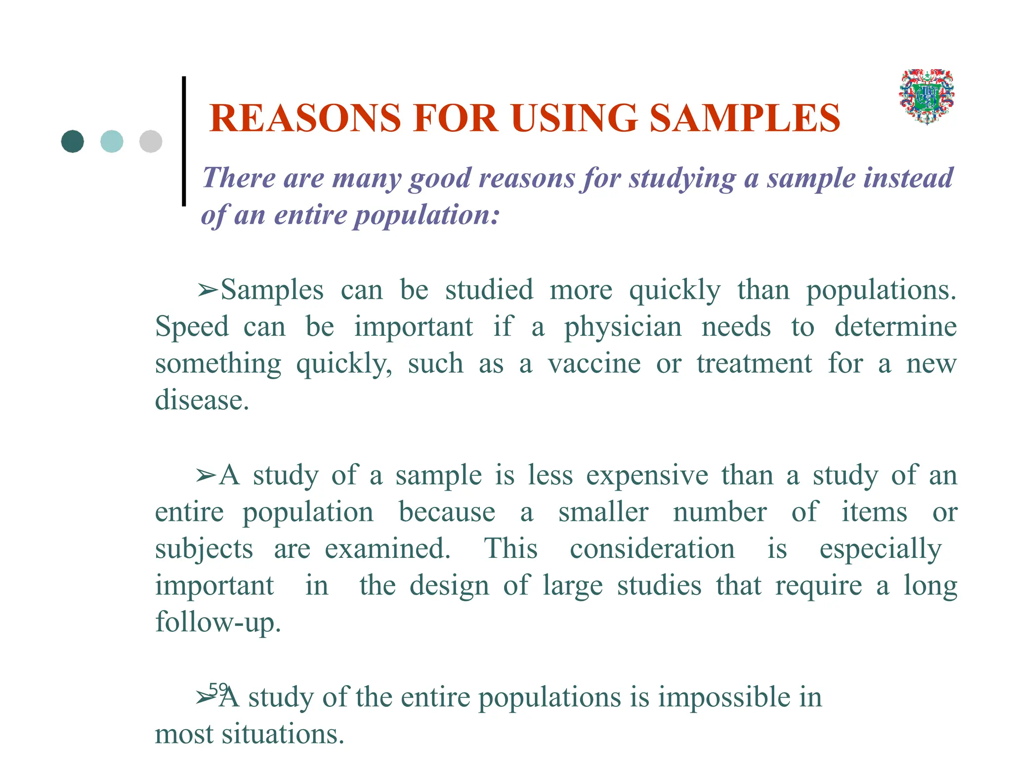 There are many good reasons for studying a sample instead
of an entire population:
➢Samples can be studied more quickly than populations.
Speed can be important if a physician needs to determine
something quickly, such as a vaccine or treatment for a new
disease.
➢A study of a sample is less expensive than a study of an
entire population because a smaller number of items or
subjects are examined. This consideration is especially
important in the design of large studies that require a long
follow-up.
➢A study of the entire populations is impossible in
most situations.
59
REASONS FOR USING SAMPLES
 