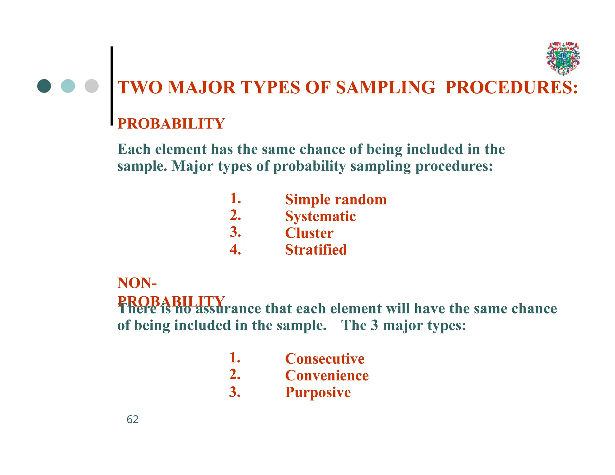 TWO MAJOR TYPES OF SAMPLING PROCEDURES:
62
PROBABILITY
Each element has the same chance of being included in the
sample. Major types of probability sampling procedures:
1.
2.
3.
4.
NON-
PROBABILITY
Simple random
Systematic
Cluster
Stratified
There is no assurance that each element will have the same chance
of being included in the sample. The 3 major types:
1.
2.
3.
Consecutive
Convenience
Purposive
 