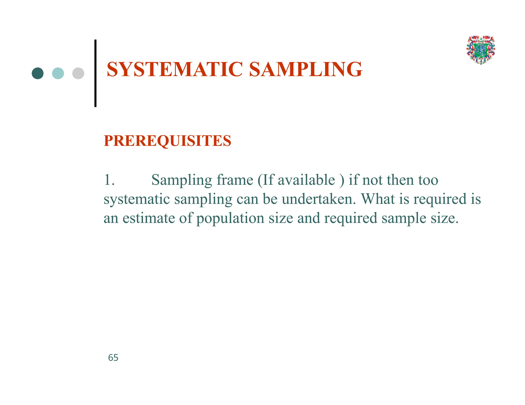 SYSTEMATIC SAMPLING
65
PREREQUISITES
1. Sampling frame (If available ) if not then too
systematic sampling can be undertaken. What is required is
an estimate of population size and required sample size.
 