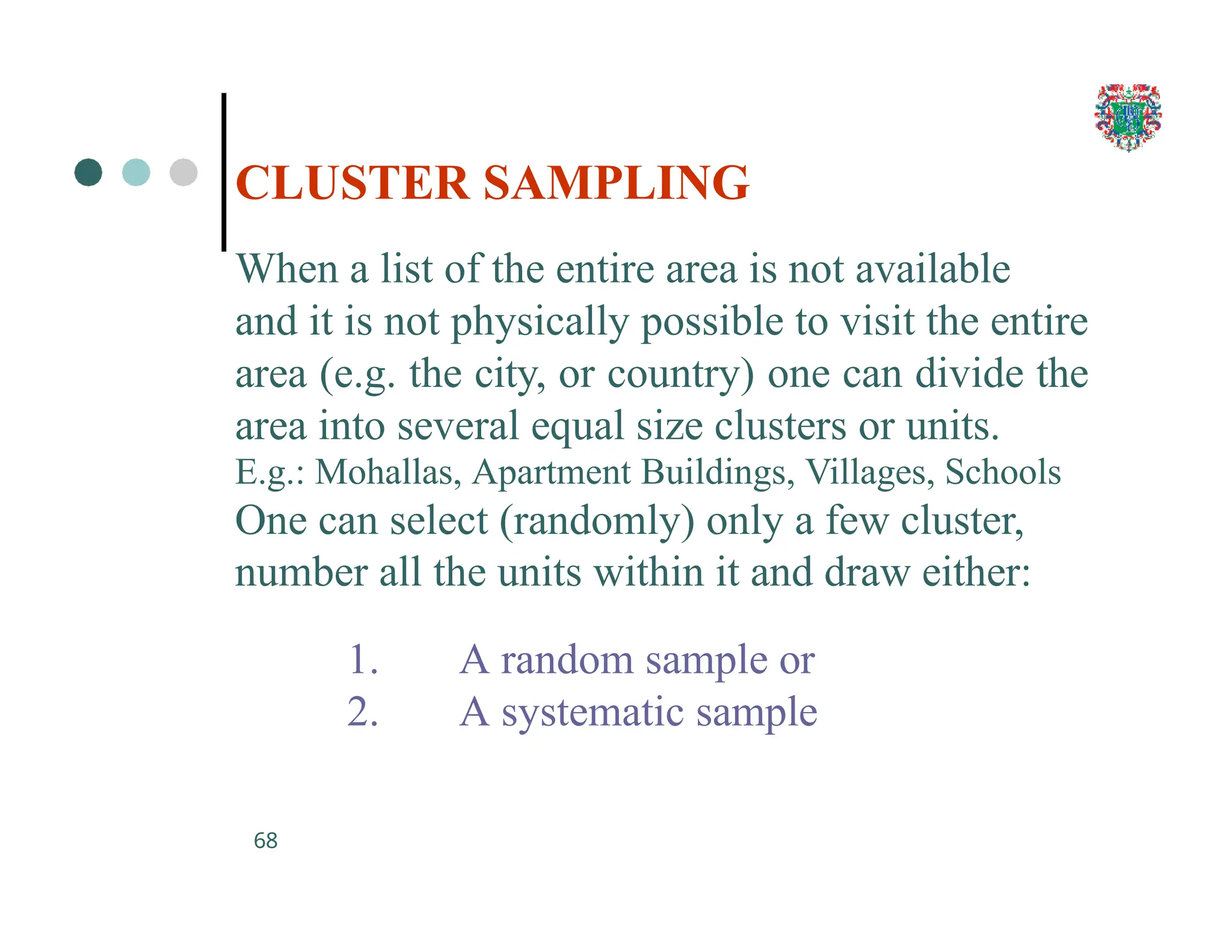 CLUSTER SAMPLING
68
When a list of the entire area is not available
and it is not physically possible to visit the entire
area (e.g. the city, or country) one can divide the
area into several equal size clusters or units.
E.g.: Mohallas, Apartment Buildings, Villages, Schools
One can select (randomly) only a few cluster,
number all the units within it and draw either:
1. A random sample or
2. A systematic sample
 