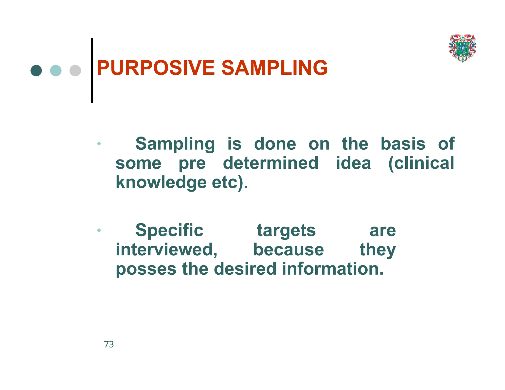 PURPOSIVE SAMPLING
73
• Sampling is done on the basis of
some pre determined idea (clinical
knowledge etc).
• Specific targets are
interviewed, because they
posses the desired information.
 