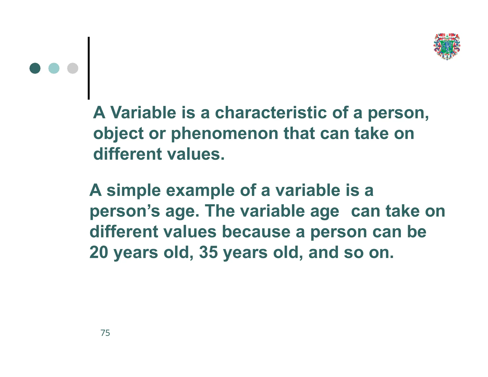 A Variable is a characteristic of a person,
object or phenomenon that can take on
different values.
A simple example of a variable is a
person’s age. The variable age can take on
different values because a person can be
20 years old, 35 years old, and so on.
75
 