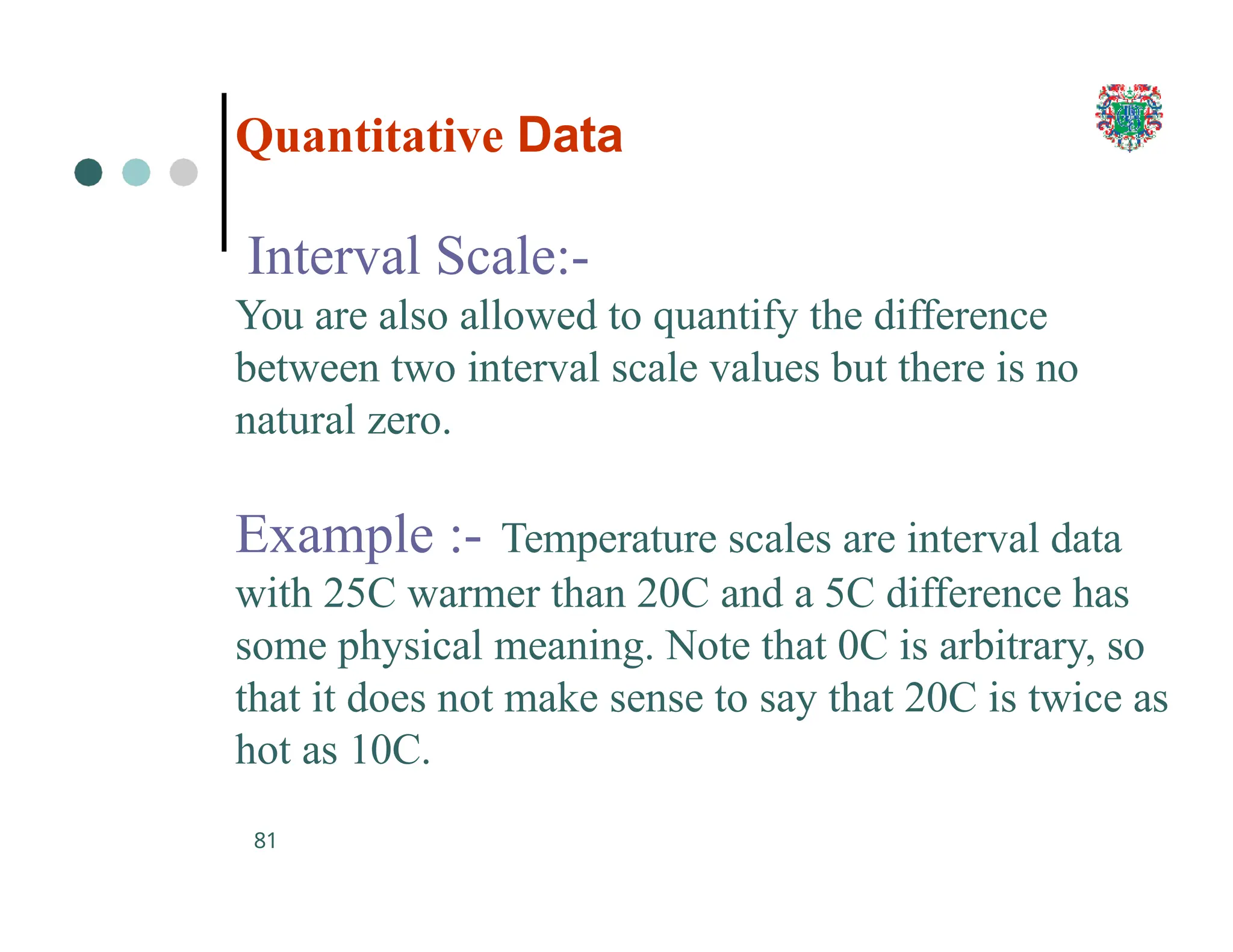 Quantitative Data
81
Interval Scale:-
You are also allowed to quantify the difference
between two interval scale values but there is no
natural zero.
Example :- Temperature scales are interval data
with 25C warmer than 20C and a 5C difference has
some physical meaning. Note that 0C is arbitrary, so
that it does not make sense to say that 20C is twice as
hot as 10C.
 