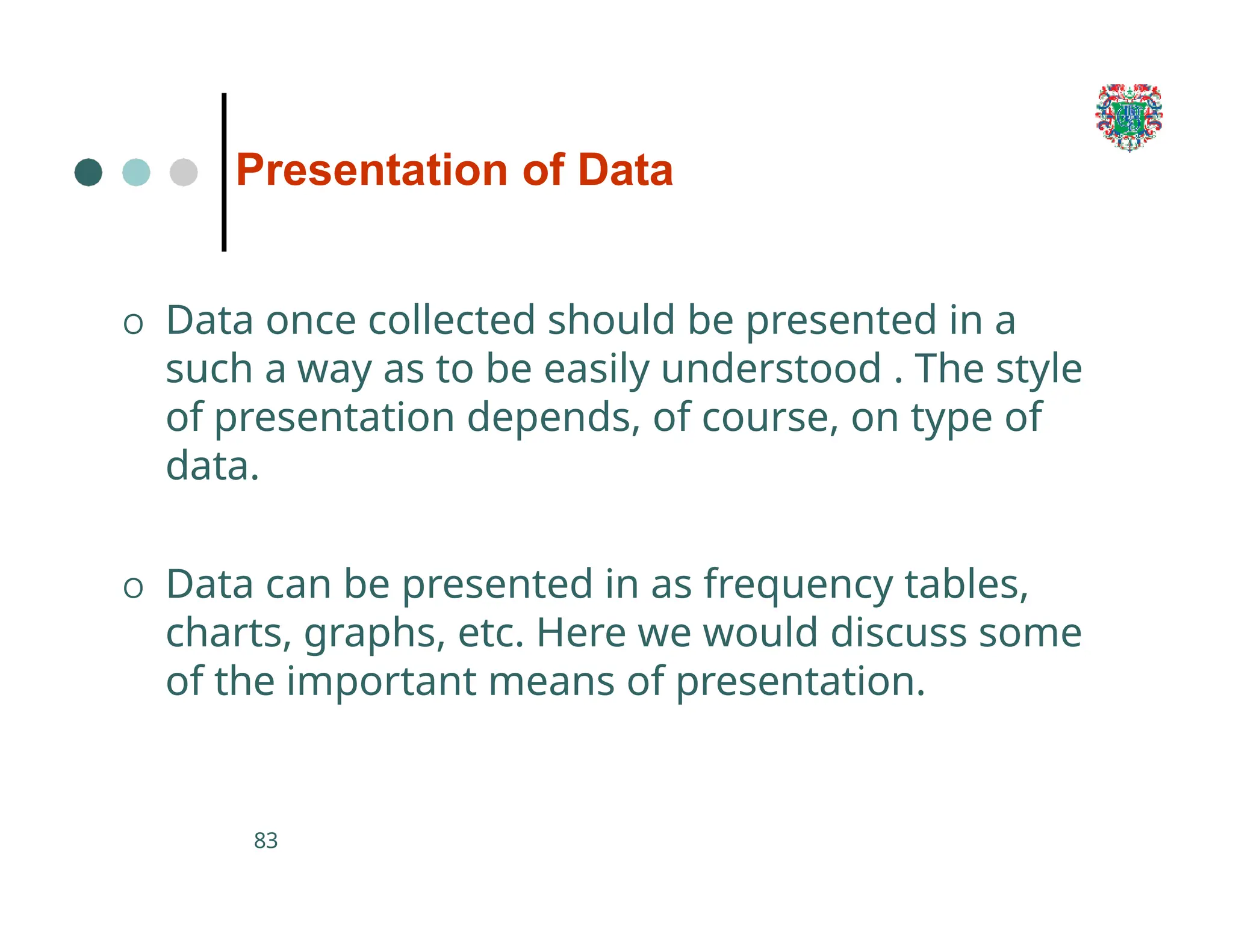 Presentation of Data
83
O Data once collected should be presented in a
such a way as to be easily understood . The style
of presentation depends, of course, on type of
data.
O Data can be presented in as frequency tables,
charts, graphs, etc. Here we would discuss some
of the important means of presentation.
 