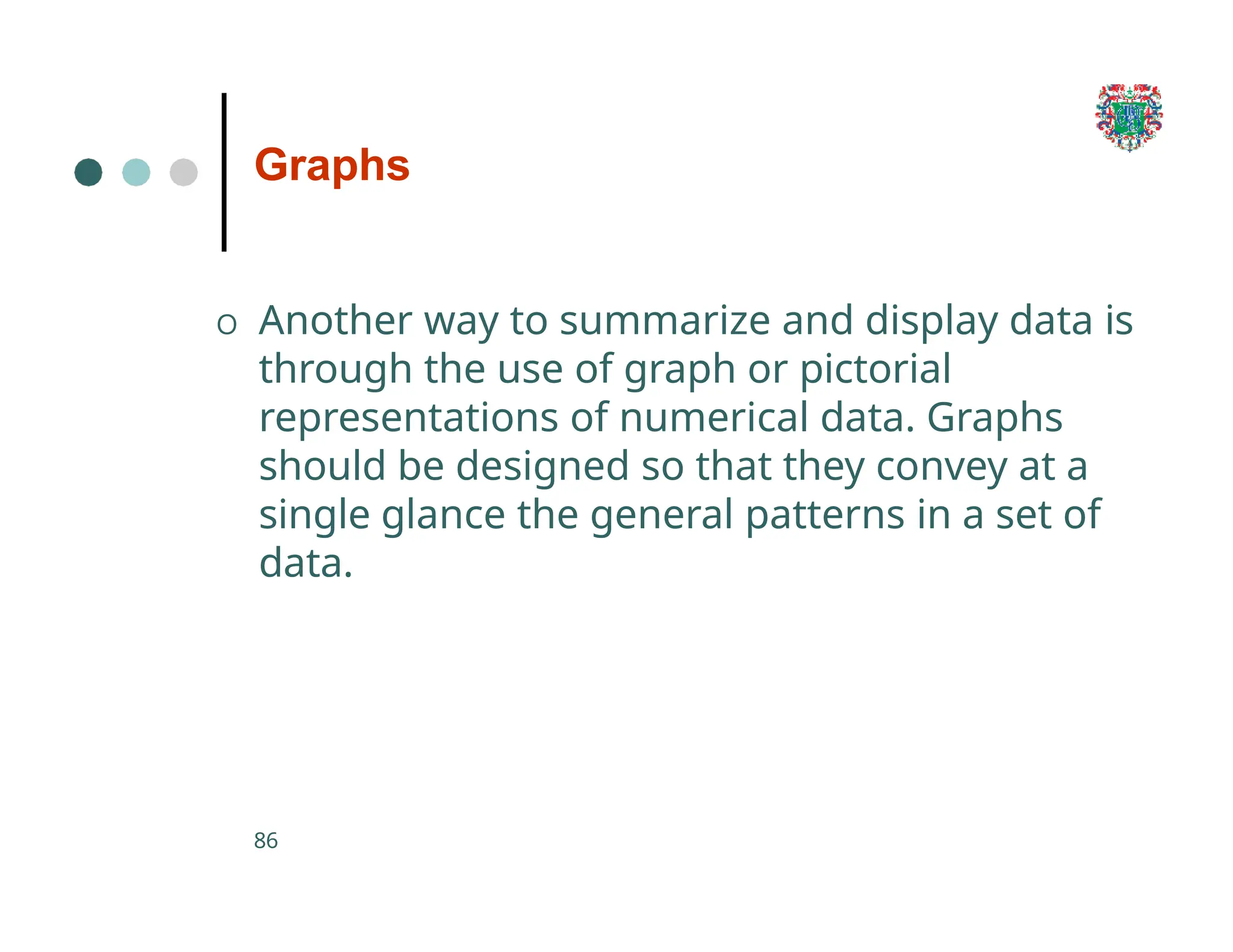 Graphs
86
O Another way to summarize and display data is
through the use of graph or pictorial
representations of numerical data. Graphs
should be designed so that they convey at a
single glance the general patterns in a set of
data.
 