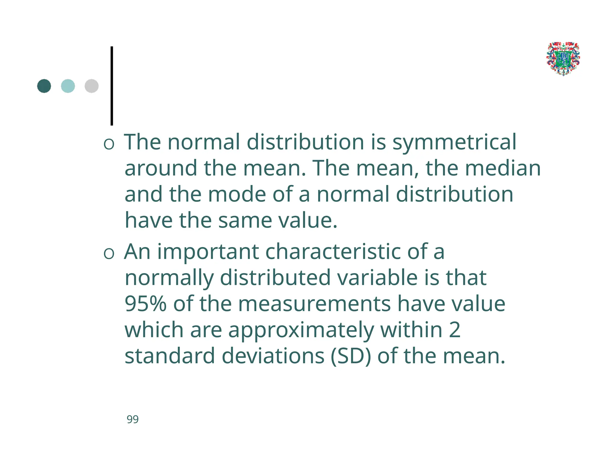 O The normal distribution is symmetrical
around the mean. The mean, the median
and the mode of a normal distribution
have the same value.
O An important characteristic of a
normally distributed variable is that
95% of the measurements have value
which are approximately within 2
standard deviations (SD) of the mean.
99
 