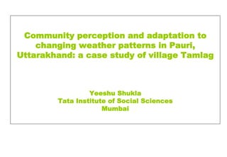 Community perception and adaptation to
    changing weather patterns in Pauri,
Uttarakhand: a case study of village Tamlag



                 Yeeshu Shukla
        Tata Institute of Social Sciences
                     Mumbai
 