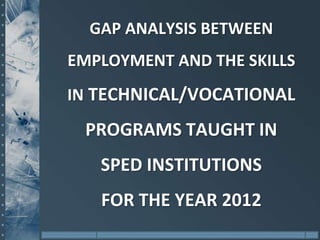 GAP ANALYSIS BETWEEN
EMPLOYMENT AND THE SKILLS
IN TECHNICAL/VOCATIONAL
 PROGRAMS TAUGHT IN
   SPED INSTITUTIONS
   FOR THE YEAR 2012
 