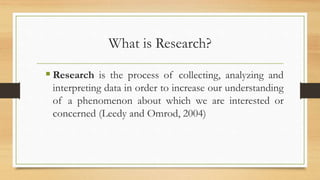 What is Research?
 Research is the process of collecting, analyzing and
interpreting data in order to increase our understanding
of a phenomenon about which we are interested or
concerned (Leedy and Omrod, 2004)
 