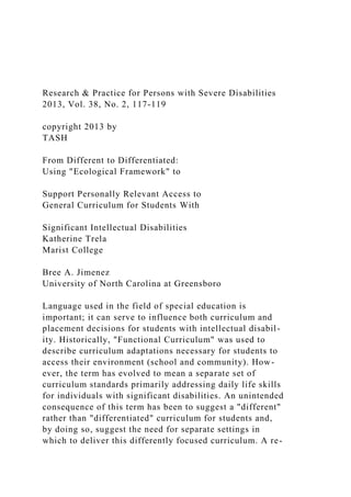 Research & Practice for Persons with Severe Disabilities
2013, Vol. 38, No. 2, 117-119
copyright 2013 by
TASH
From Different to Differentiated:
Using "Ecological Framework" to
Support Personally Relevant Access to
General Curriculum for Students With
Significant Intellectual Disabilities
Katherine Trela
Marist College
Bree A. Jimenez
University of North Carolina at Greensboro
Language used in the field of special education is
important; it can serve to influence both curriculum and
placement decisions for students with intellectual disabil-
ity. Historically, "Functional Curriculum" was used to
describe curriculum adaptations necessary for students to
access their environment (school and community). How-
ever, the term has evolved to mean a separate set of
curriculum standards primarily addressing daily life skills
for individuals with significant disabilities. An unintended
consequence of this term has been to suggest a "different"
rather than "differentiated" curriculum for students and,
by doing so, suggest the need for separate settings in
which to deliver this differently focused curriculum. A re-
 