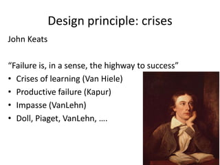 Design principle: crises
John Keats

“Failure is, in a sense, the highway to success”
• Crises of learning (Van Hiele)
• Productive failure (Kapur)
• Impasse (VanLehn)
• Doll, Piaget, VanLehn, ….
 