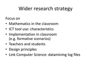 Wider research strategy
Focus on
• Mathematics in the classroom
• ICT tool use: characteristics
• Implementation in classroom
  (e.g. formative scenarios)
• Teachers and students
• Design principles
• Link Computer Science: datamining log files
 