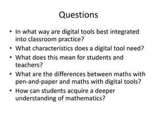 Questions
• In what way are digital tools best integrated
  into classroom practice?
• What characteristics does a digital tool need?
• What does this mean for students and
  teachers?
• What are the differences between maths with
  pen-and-paper and maths with digital tools?
• How can students acquire a deeper
  understanding of mathematics?
 