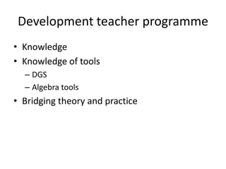 Development teacher programme
• Knowledge
• Knowledge of tools
  – DGS
  – Algebra tools
• Bridging theory and practice
 