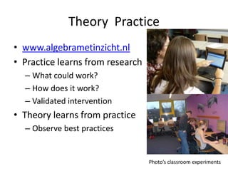 Theory Practice
• www.algebrametinzicht.nl
• Practice learns from research
  – What could work?
  – How does it work?
  – Validated intervention
• Theory learns from practice
  – Observe best practices


                                  Photo’s classroom experiments
 