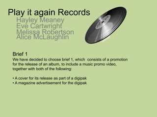 Play it again Records Hayley Meaney Eve Cartwright Melissa Robertson Alice McLaughlin Brief 1 We have decided to choose brief 1, which  consists of a promotion for the release of an album, to include a music promo video, together with both of the following: ,[object Object]