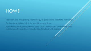 HOW?
Teachers are integrating technology to guide and facilitate instruction.
Technology did not dictate teaching practices.
Facilitated: instructional note, daily tasks, homework, and whole class
teaching with less down time by less fondling with papers.
 