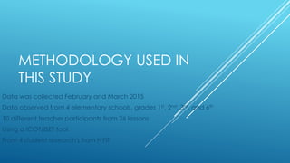 METHODOLOGY USED IN
THIS STUDY
Data was collected February and March 2015
Data observed from 4 elementary schools, grades 1st, 2nd, 3rd, and 6th
10 different teacher participants from 26 lessons
Using a ICOT/ISET tool
From 4 student research's from NYIT
 