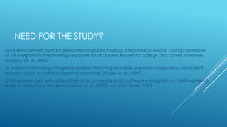 NEED FOR THE STUDY?
All students benefit from targeted meaningful technology integrated in lessons. Strong correlation
of full integration of technology exposure for all student leaners for college and career readiness
(Cauley, et, al. 2009)
To improve technology integration proper matching and daily exposure is imperative for student
learning needs to maximize learning potentials (Tindal, et al., 1999)
Children learn best with differential instruction and specific software is designed to meet individuals
levels of all students (Anderson-Inman et al., 2007) and (Gardener 1993)
 