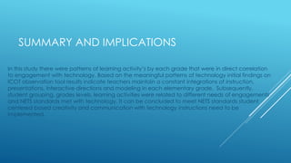 SUMMARY AND IMPLICATIONS
In this study there were patterns of learning activity’s by each grade that were in direct correlation
to engagement with technology. Based on the meaningful patterns of technology initial findings on
ICOT observation tool results indicate teachers maintain a constant integrations of instruction,
presentations, interactive directions and modeling in each elementary grade. Subsequently,
student grouping, grades levels, learning activities were related to different needs of engagements
and NETS standards met with technology. It can be concluded to meet NETS standards student
centered based creativity and communication with technology instructions need to be
implemented.
 