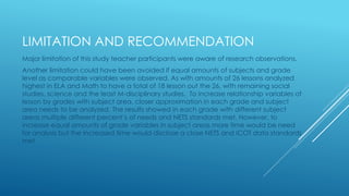 LIMITATION AND RECOMMENDATION
Major limitation of this study teacher participants were aware of research observations.
Another limitation could have been avoided if equal amounts of subjects and grade
level as comparable variables were observed. As with amounts of 26 lessons analyzed
highest in ELA and Math to have a total of 18 lesson out the 26, with remaining social
studies, science and the least M-disciplinary studies. To increase relationship variables of
lesson by grades with subject area, closer approximation in each grade and subject
area needs to be analyzed. The results showed in each grade with different subject
areas multiple different percent’s of needs and NETS standards met. However, to
increase equal amounts of grade variables in subject areas more time would be need
for analysis but the increased time would disclose a close NETS and ICOT data standards
met
 