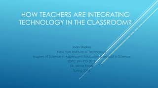 HOW TEACHERS ARE INTEGRATING
TECHNOLOGY IN THE CLASSROOM?
Joan Shakes
New York Institute of Technology
Masters of Science in Adolescent Education Specialist in Science
EDPC 691-FT3-2015
Dr. Minaz Fazal
Spring 2015
 