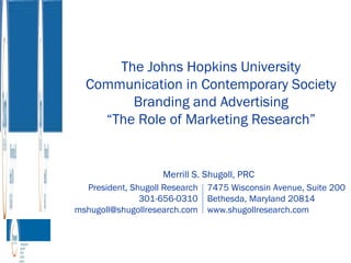 The Johns Hopkins University Communication in Contemporary Society Branding and Advertising “ The Role of Marketing Research” President, Shugoll Research 301-656-0310 [email_address] 7475 Wisconsin Avenue, Suite 200 Bethesda, Maryland 20814 www.shugollresearch.com Merrill S. Shugoll, PRC 