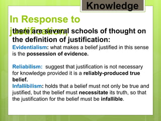 In Response to
justification;there are several schools of thought on
the definition of justification:
Evidentialism: what makes a belief justified in this sense
is the possession of evidence.
Reliabilism: suggest that justification is not necessary
for knowledge provided it is a reliably-produced true
belief.
Infallibilism: holds that a belief must not only be true and
justified, but the belief must necessitate its truth, so that
the justification for the belief must be infallible.
Knowledge
 