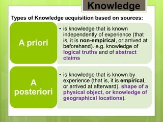 Knowledge
Types of Knowledge acquisition based on sources:
• is knowledge that is known
independently of experience (that
is, it is non-empirical, or arrived at
beforehand). e.g. knowledge of
logical truths and of abstract
claims
A priori
• is knowledge that is known by
experience (that is, it is empirical,
or arrived at afterward). shape of a
physical object, or knowledge of
geographical locations).
A
posteriori
 