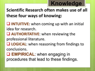 Scientific Research often makes use of all
these four ways of knowing:
 INTUITIVE: when coming up with an initial
idea for research.
 AUTHORITATIVE: when reviewing the
professional literature.
 LOGICAL: when reasoning from findings to
conclusions.
 EMPIRICAL: when engaging in
procedures that lead to these findings.
Knowledge
 