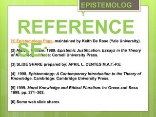 EPISTEMOLOG
Y
[1] Epistemology Page, maintained by Keith De Rose (Yale University).
[2] Alston, William. 1989. Epistemic Justification. Essays in the Theory
of Knowledge. Ithaca: Cornell University Press.
[3] SLIDE SHARE prepared by: APRIL L. CENTES M.A.T.-P.E
[4] 1998. Epistemology: A Contemporary Introduction to the Theory of
Knowledge. Cambridge: Cambridge University Press.
[5] 1999. Moral Knowledge and Ethical Pluralism. In: Greco and Sosa
1999, pp. 271–302.
[6] Some web slide shares
REFERENCE
SE:
 
