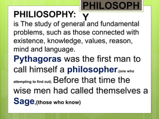 PHILIOSOPHY:
is The study of general and fundamental
problems, such as those connected with
existence, knowledge, values, reason,
mind and language.
Pythagoras was the first man to
call himself a philosopher.(one who
attempting to find out). Before that time the
wise men had called themselves a
Sage,(those who know)
PHILOSOPH
Y
 