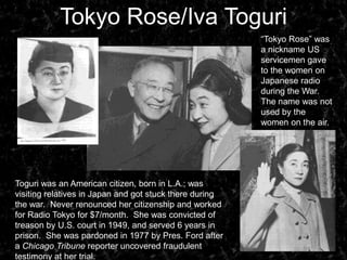 Tokyo Rose/Iva Toguri“Tokyo Rose” was a nickname US servicemen gave to the women on Japanese radio during the War.  The name was not used by the women on the air.Toguri was an American citizen, born in L.A.; was visiting relatives in Japan and got stuck there during the war.  Never renounced her citizenship and worked for Radio Tokyo for $7/month.  She was convicted of treason by U.S. court in 1949, and served 6 years in prison.  She was pardoned in 1977 by Pres. Ford after a Chicago Tribune reporter uncovered fraudulent testimony at her trial.