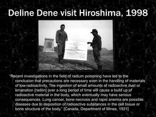 DelineDene visit Hiroshima, 1998“Recent investigations in the field of radium poisoning have led to the conclusion that precautions are necessary even in the handling of materials of low radioactivity. The ingestion of small amounts of radioactive dust or emanation [radon] over a long period of time will cause a build up of radioactive material in the body, which eventually may have serious consequences. Lung cancer, bone necrosis and rapid anemia are possible diseases due to deposition of radioactive substances in the cell tissue or bone structure of the body.” [Canada, Department of Mines, 1931]