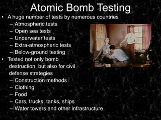 Atomic Bomb TestingA huge number of tests by numerous countriesAtmospheric testsOpen sea testsUnderwater testsExtra-atmospheric testsBelow-ground testingTested not only bomb      destruction, but also for civil      defense strategiesConstruction methodsClothingFoodCars, trucks, tanks, shipsWater towers and other infrastructure